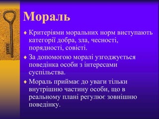 Мораль
 Критеріями моральних норм виступають
категорії добра, зла, чесності,
порядності, совісті.
 За допомогою моралі узгоджується
поведінка особи з інтересами
суспільства.
 Мораль приймає до уваги тільки
внутрішню частину особи, що в
реальному плані регулює зовнішню
поведінку.
 