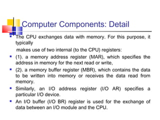 Computer Components: Detail
 The CPU exchanges data with memory. For this purpose, it
typically
makes use of two internal (to the CPU) registers:
 (1). a memory address register (MAR), which specifies the
address in memory for the next read or write,
 (2). a memory buffer register (MBR), which contains the data
to be written into memory or receives the data read from
memory.
 Similarly, an I/O address register (I/O AR) specifies a
particular I/O device.
 An I/O buffer (I/O BR) register is used for the exchange of
data between an I/O module and the CPU.
 