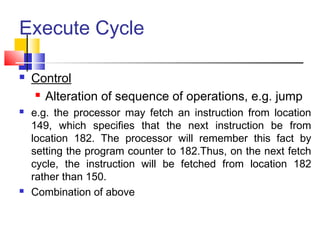Execute Cycle
 Control
 Alteration of sequence of operations, e.g. jump
 e.g. the processor may fetch an instruction from location
149, which specifies that the next instruction be from
location 182. The processor will remember this fact by
setting the program counter to 182.Thus, on the next fetch
cycle, the instruction will be fetched from location 182
rather than 150.
 Combination of above
 