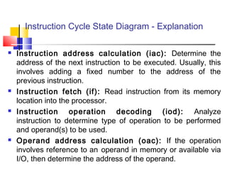 Instruction Cycle State Diagram - Explanation
 Instruction address calculation (iac): Determine the
address of the next instruction to be executed. Usually, this
involves adding a fixed number to the address of the
previous instruction.
 Instruction fetch (if): Read instruction from its memory
location into the processor.
 Instruction operation decoding (iod): Analyze
instruction to determine type of operation to be performed
and operand(s) to be used.
 Operand address calculation (oac): If the operation
involves reference to an operand in memory or available via
I/O, then determine the address of the operand.
 