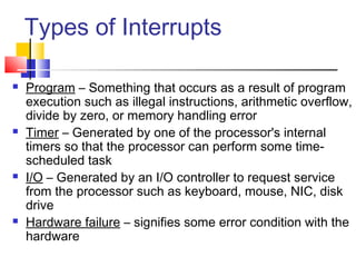 Types of Interrupts
 Program – Something that occurs as a result of program
execution such as illegal instructions, arithmetic overflow,
divide by zero, or memory handling error
 Timer – Generated by one of the processor's internal
timers so that the processor can perform some time-
scheduled task
 I/O – Generated by an I/O controller to request service
from the processor such as keyboard, mouse, NIC, disk
drive
 Hardware failure – signifies some error condition with the
hardware
 