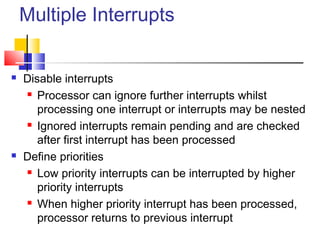 Multiple Interrupts
 Disable interrupts
 Processor can ignore further interrupts whilst
processing one interrupt or interrupts may be nested
 Ignored interrupts remain pending and are checked
after first interrupt has been processed
 Define priorities
 Low priority interrupts can be interrupted by higher
priority interrupts
 When higher priority interrupt has been processed,
processor returns to previous interrupt
 