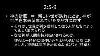2:5-9
• 神の計画 ＝ 新しい世が訪れたとき、神が
世界を本来望まれていたあり方に戻す
– それは、世界が神を信頼して従う人間たちによっ
て正しく治められる
– なぜ神が人間を特別扱いされるのか
– 彼らは一時的に御使いたちよりも低い状態にあ
るけど、将来は世界を治めるようになる (詩篇8)
 