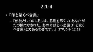 2:1-4
• 「印と驚くべき業」
– 「使徒としてのしるしは、忍耐を尽くしてあなたが
たの間でなされた、あの奇蹟と不思議（印と驚く
べき業）と力あるわざです。」 2コリント 12:12
 