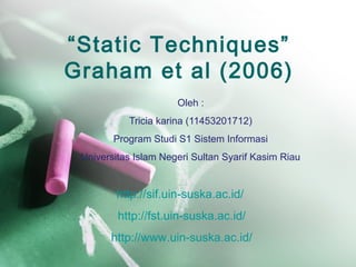 “Static Techniques”
Graham et al (2006)
Oleh :
Tricia karina (11453201712)
Program Studi S1 Sistem Informasi
Universitas Islam Negeri Sultan Syarif Kasim Riau
http://sif.uin-suska.ac.id/
http://fst.uin-suska.ac.id/
http://www.uin-suska.ac.id/
 