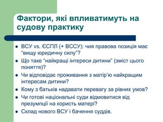 Фактори, які впливатимуть на
судову практику
 ВСУ vs. ЄСПЛ (+ ВССУ): чия правова позиція має
“вищу юридичну силу”?
 Що таке “найкращі інтереси дитини” (зміст цього
поняття)?
 Чи відповідає проживання з матір’ю найкращим
інтересам дитини?
 Кому з батьків надавати перевагу за рівних умов?
 Чи готові національні суди відмовитися від
презумпції на користь матері?
 Склад нового ВСУ і бачення суддів.
 