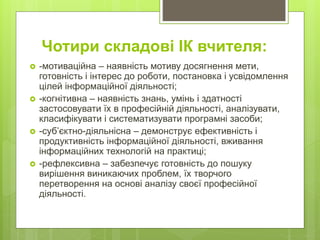  -мотиваційна – наявність мотиву досягнення мети,
готовність і інтерес до роботи, постановка і усвідомлення
цілей інформаційної діяльності;
 -когнітивна – наявність знань, умінь і здатності
застосовувати їх в професійній діяльності, аналізувати,
класифікувати і систематизувати програмні засоби;
 -суб’єктно-діяльнісна – демонструє ефективність і
продуктивність інформаційної діяльності, вживання
інформаційних технологій на практиці;
 -рефлексивна – забезпечує готовність до пошуку
вирішення виникаючих проблем, їх творчого
перетворення на основі аналізу своєї професійної
діяльності.
Чотири складові ІК вчителя:
 