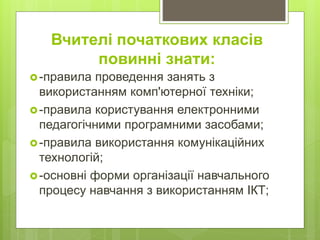 -правила проведення занять з
використанням комп'ютерної техніки;
-правила користування електронними
педагогічними програмними засобами;
-правила використання комунікаційних
технологій;
-основні форми організації навчального
процесу навчання з використанням ІКТ;
Вчителі початкових класів
повинні знати:
 