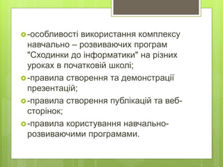 -особливості використання комплексу
навчально – розвиваючих програм
"Сходинки до інформатики" на різних
уроках в початковій школі;
-правила створення та демонстрації
презентацій;
-правила створення публікацій та веб-
сторінок;
-правила користування навчально-
розвиваючими програмами.
 