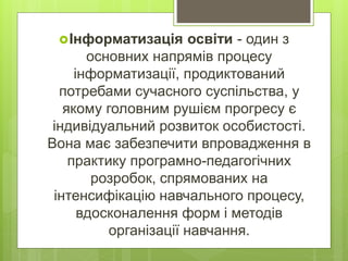 Інформатизація освіти - один з
основних напрямів процесу
інформатизації, продиктований
потребами сучасного суспільства, у
якому головним рушієм прогресу є
індивідуальний розвиток особистості.
Вона має забезпечити впровадження в
практику програмно-педагогічних
розробок, спрямованих на
інтенсифікацію навчального процесу,
вдосконалення форм і методів
організації навчання.
 