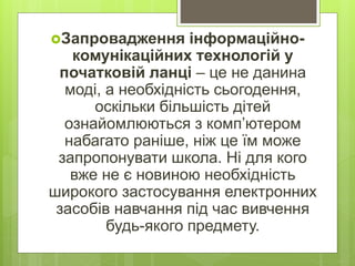 Запровадження інформаційно-
комунікаційних технологій у
початковій ланці – це не данина
моді, а необхідність сьогодення,
оскільки більшість дітей
ознайомлюються з комп’ютером
набагато раніше, ніж це їм може
запропонувати школа. Ні для кого
вже не є новиною необхідність
широкого застосування електронних
засобів навчання під час вивчення
будь-якого предмету.
 