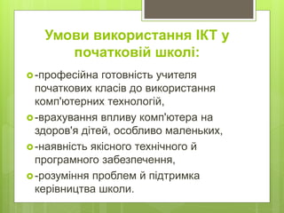 Умови використання ІКТ у
початковій школі:
-професійна готовність учителя
початкових класів до використання
комп'ютерних технологій,
-врахування впливу комп'ютера на
здоров'я дітей, особливо маленьких,
-наявність якісного технічного й
програмного забезпечення,
-розуміння проблем й підтримка
керівництва школи.
 