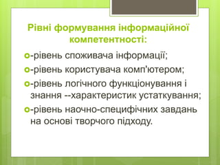 Рівні формування інформаційної
компетентності:
-рівень споживача інформації;
-рівень користувача комп'ютером;
-рівень логічного функціонування і
знання --характеристик устаткування;
-рівень наочно-специфічних завдань
на основі творчого підходу.
 