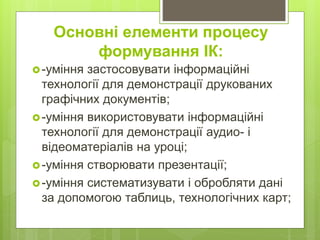 Основні елементи процесу
формування ІК:
-уміння застосовувати інформаційні
технології для демонстрації друкованих
графічних документів;
-уміння використовувати інформаційні
технології для демонстрації аудио- і
відеоматеріалів на уроці;
-уміння створювати презентації;
-уміння систематизувати і обробляти дані
за допомогою таблиць, технологічних карт;
 