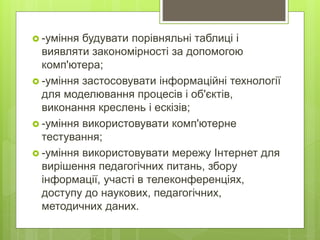  -уміння будувати порівняльні таблиці і
виявляти закономірності за допомогою
комп'ютера;
 -уміння застосовувати інформаційні технології
для моделювання процесів і об'єктів,
виконання креслень і ескізів;
 -уміння використовувати комп'ютерне
тестування;
 -уміння використовувати мережу Інтернет для
вирішення педагогічних питань, збору
інформації, участі в телеконференціях,
доступу до наукових, педагогічних,
методичних даних.
 