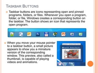 TASKBAR BUTTONS
 Taskbar buttons are icons representing open and pinned
programs, folders, or files. Whenever you open a program,
folder, or file, Windows creates a corresponding button on
the taskbar. The button shows an icon that represents the
open program.
 When you move your mouse pointer
to a taskbar button, a small picture
appears to show you a miniature
version of the corresponding
window. This preview, also called a
thumbnail, is capable of playing
videos and animations.
 
