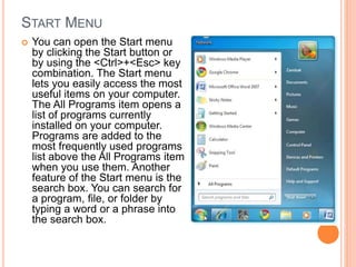 START MENU
 You can open the Start menu
by clicking the Start button or
by using the <Ctrl>+<Esc> key
combination. The Start menu
lets you easily access the most
useful items on your computer.
The All Programs item opens a
list of programs currently
installed on your computer.
Programs are added to the
most frequently used programs
list above the All Programs item
when you use them. Another
feature of the Start menu is the
search box. You can search for
a program, file, or folder by
typing a word or a phrase into
the search box.
 