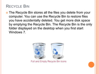 RECYCLE BIN
 The Recycle Bin stores all the files you delete from your
computer. You can use the Recycle Bin to restore files
you have accidentally deleted. You get more disk space
by emptying the Recycle Bin. The Recycle Bin is the only
folder displayed on the desktop when you first start
Windows 7.
 
