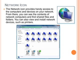 NETWORK ICON
 The Network icon provides handy access to
the computers and devices on your network.
From there, you can see the contents of
network computers and find shared files and
folders. You can also view and install network
devices, such as printers.
 