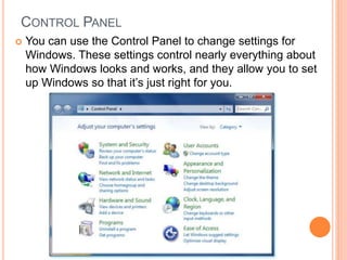 CONTROL PANEL
 You can use the Control Panel to change settings for
Windows. These settings control nearly everything about
how Windows looks and works, and they allow you to set
up Windows so that it’s just right for you.
 