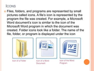 ICONS
 Files, folders, and programs are represented by small
pictures called icons. A file’s icon is represented by the
program the file was created. For example, a Microsoft
Word document’s icon is similar to the icon of the
Microsoft Word program in which the document was
created. Folder icons look like a folder. The name of the
file, folder, or program is displayed under the icon
 