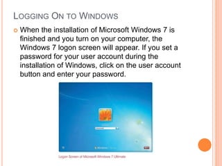 LOGGING ON TO WINDOWS
 When the installation of Microsoft Windows 7 is
finished and you turn on your computer, the
Windows 7 logon screen will appear. If you set a
password for your user account during the
installation of Windows, click on the user account
button and enter your password.
 