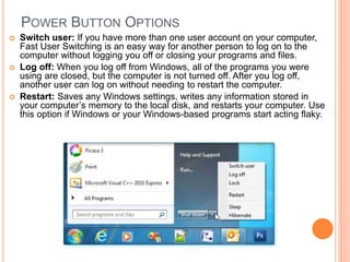 POWER BUTTON OPTIONS
 Switch user: If you have more than one user account on your computer,
Fast User Switching is an easy way for another person to log on to the
computer without logging you off or closing your programs and files.
 Log off: When you log off from Windows, all of the programs you were
using are closed, but the computer is not turned off. After you log off,
another user can log on without needing to restart the computer.
 Restart: Saves any Windows settings, writes any information stored in
your computer’s memory to the local disk, and restarts your computer. Use
this option if Windows or your Windows-based programs start acting flaky.
 