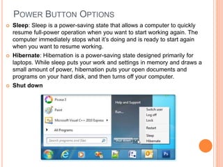 POWER BUTTON OPTIONS
 Sleep: Sleep is a power-saving state that allows a computer to quickly
resume full-power operation when you want to start working again. The
computer immediately stops what it’s doing and is ready to start again
when you want to resume working.
 Hibernate: Hibernation is a power-saving state designed primarily for
laptops. While sleep puts your work and settings in memory and draws a
small amount of power, hibernation puts your open documents and
programs on your hard disk, and then turns off your computer.
 Shut down
 