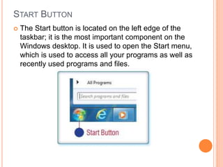 START BUTTON
 The Start button is located on the left edge of the
taskbar; it is the most important component on the
Windows desktop. It is used to open the Start menu,
which is used to access all your programs as well as
recently used programs and files.
 