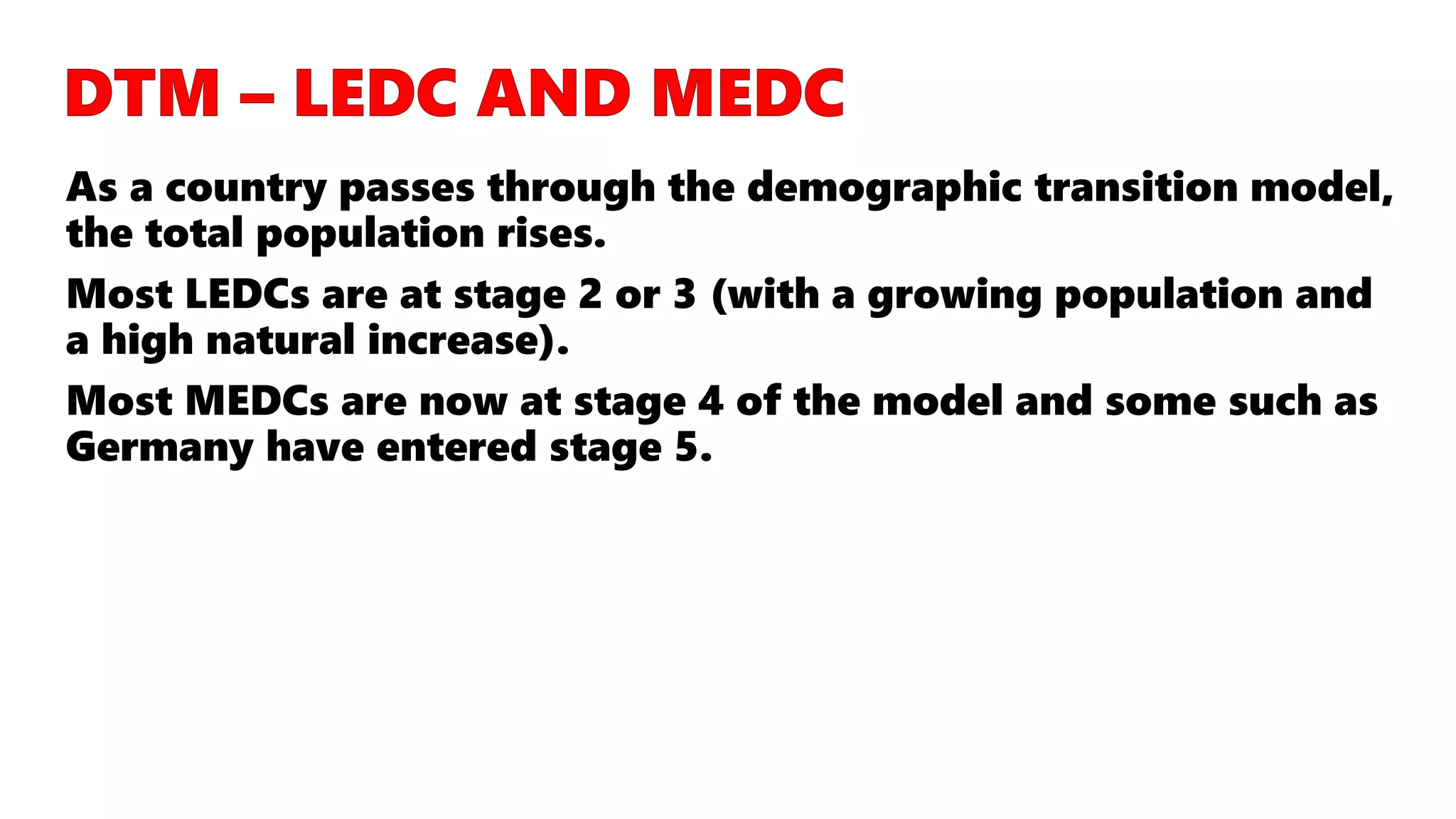 As a country passes through the demographic transition model,
the total population rises.
Most LEDCs are at stage 2 or 3 (with a growing population and
a high natural increase).
Most MEDCs are now at stage 4 of the model and some such as
Germany have entered stage 5.
 