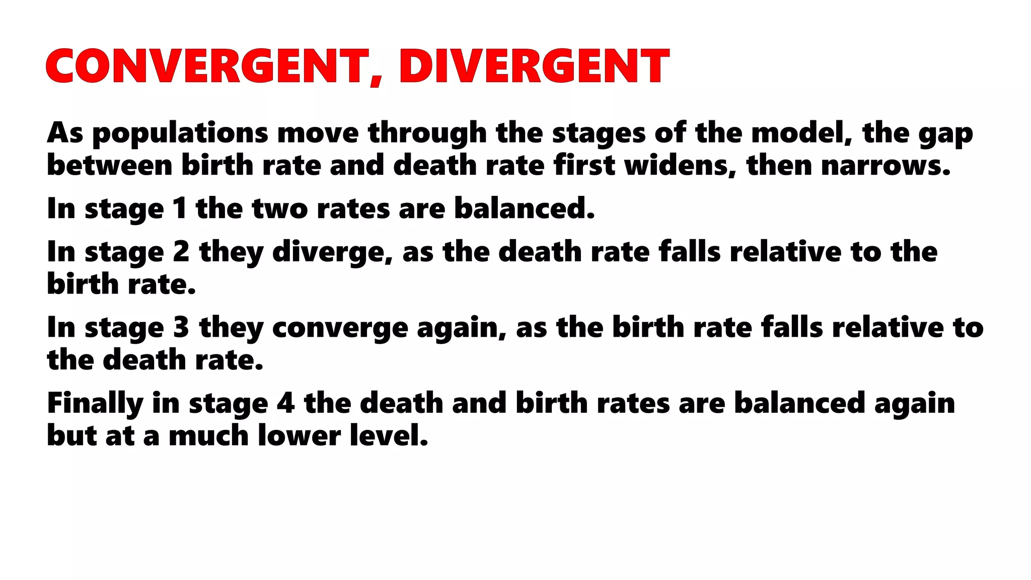 As populations move through the stages of the model, the gap
between birth rate and death rate first widens, then narrows.
In stage 1 the two rates are balanced.
In stage 2 they diverge, as the death rate falls relative to the
birth rate.
In stage 3 they converge again, as the birth rate falls relative to
the death rate.
Finally in stage 4 the death and birth rates are balanced again
but at a much lower level.
 