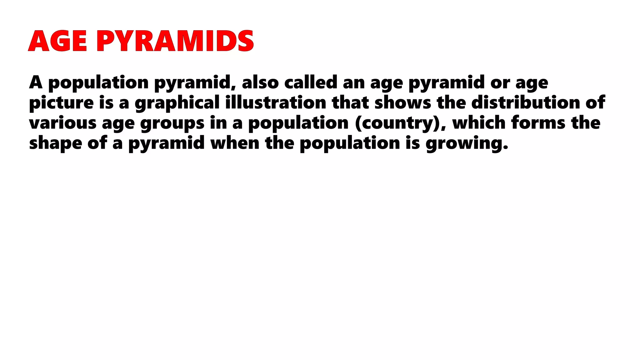 A population pyramid, also called an age pyramid or age
picture is a graphical illustration that shows the distribution of
various age groups in a population (country), which forms the
shape of a pyramid when the population is growing.
 