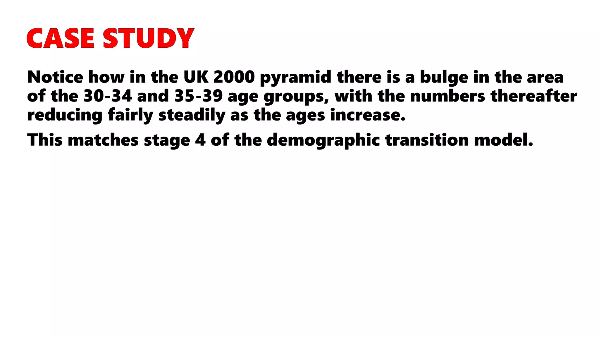 Notice how in the UK 2000 pyramid there is a bulge in the area
of the 30-34 and 35-39 age groups, with the numbers thereafter
reducing fairly steadily as the ages increase.
This matches stage 4 of the demographic transition model.
 