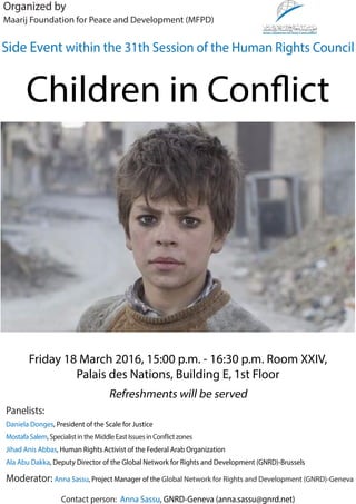 Contact person: Anna Sassu, GNRD-Geneva (anna.sassu@gnrd.net)
Children in Conflict
Friday 18 March 2016, 15:00 p.m. - 16:30 p.m. Room XXIV,
Palais des Nations, Building E, 1st Floor
Refreshments will be served
Organized by
Maarij Foundation for Peace and Development (MFPD)
Side Event within the 31th Session of the Human Rights Council
Panelists:
Daniela Donges, President of the Scale for Justice
MostafaSalem,SpecialistintheMiddleEastIssuesinConflictzones
Jihad Anis Abbas, Human Rights Activist of the Federal Arab Organization
Ala Abu Dakka, Deputy Director of the Global Network for Rights and Development (GNRD)-Brussels
Moderator: Anna Sassu, Project Manager of the Global Network for Rights and Development (GNRD)-Geneva
 