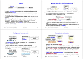 DBD Tema 3 25UR Fac. C.E.A. e Informática (© A. Jaime)
Ordered
• La lista de solicitudes relacionadas con una representación teatral concreta
estará ordenada (ordered).
• La lista de reservas relacionadas con una representación teatral concreta no
tendrá ningún orden concreto
• La multiplicidad de los objetos relacionados debe ser mayor que uno ( * en el
ejemplo)
• Ordered no significa ordenación según un atributo o atributos de la clase
Solicitud. En su lugar, añade automáticamente un nuevo elemento a la
asociación y los objetos quedan ordenados respecto a él.
• La ordenación según un atributo (sorted en inglés) se expresa mediante una
restricción (entre “{“ y “}”).
1*Solicitud Representación Reserva
{ordered}
1 *
DBD Tema 3 26UR Fac. C.E.A. e Informática (© A. Jaime)
Atributo derivado y asociación derivada
• Los atributos derivados se representan con un “/” al principio del nombre.
• La fórmula, o explicación, de cómo se obtiene el atributo se pone
opcionalmente en forma de restricción ( {...} )
PERSONA
DNI ...FechaNac Edad
Persona
DNI
FechaNac
/Edad
...
{ Edad = FechaHoy
- FechaNac }
Persona
Empresa Departamento
1 *
1
*
1
*/Trabaja
{ Persona.contratante =
Persona.ubicación.compañía }
contratante ubicacióncompañía
• Puede haber asociaciones derivadas (redundantes) obtenidas a partir de
otras.
• También se usa el símbolo “/”. Pueden acompañarse de alguna restricción que
se deba cumplir, como en el caso de /Trabaja.
DBD Tema 3 27UR Fac. C.E.A. e Informática (© A. Jaime)
Multiplicidad de un atributo
• Las multiplicidades más comunes de un atributo son: 1 (exactamente un
valor) y 0..1 (vacío o un valor).
• * significa desde cero (vacío), a un número indefinido de valores.
• Otra forma de representar atributos con múltiples valores (multivalor en E/R)
es la siguiente:
DEPARTAMENTO
Nombre
Lugares ...
Número Departamento
Nombre
Número
Lugares[*]
...
Indicando la
multiplicidad del
atributo
Departamento
Nombre
Número
Lugares
Nombre
*
1..*
Como
asociación o
agregación
DEPARTAMENTO
Nombre
Lugares ...
Número
DBD Tema 3 28UR Fac. C.E.A. e Informática (© A. Jaime)
Asociaciones calificadas
• Sólo sirve para asociaciones binarias.
• El calificador: es uno o varios atributos de la clase objetivo o de la asociación.
• Un banco está relacionado con todos sus clientes (sería * en el lado de cliente).
Pero un banco y un nº de cuenta determinan a un cliente o a ninguno si el nº
de cuenta no existe. En otros ejemplos el calificador podría relacionar con
varios clientes.
• Casilla parece un tipo de entidad débil. El problema es cuando las clases
propietarias son varias.
• Desde el punto de vista de implementación un calificador podría ser un índice.
0..1
*
Banco
Cliente
NºCuenta
Clase calificada
Clase objetivo
Atributo calificador
Multiplicidad * reducida
mediante el calificador
1
1
Tablero
Casilla
Fila
Columna
 