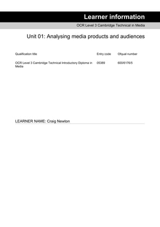 Learner information
OCR Level 3 Cambridge Technical in Media
Unit 01: Analysing media products and audiences
Qualification title Entry code Ofqual number
OCR Level 3 Cambridge Technical Introductory Diploma in
Media
05389 600/6176/5
LEARNER NAME: Craig Newton
 