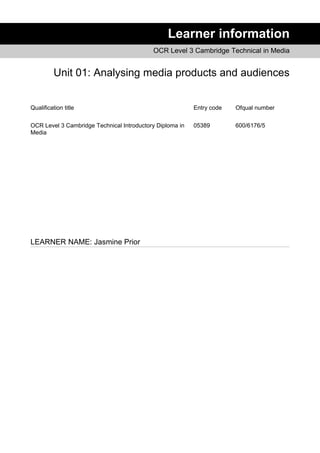 Learner information
OCR Level 3 Cambridge Technical in Media
Unit 01: Analysing media products and audiences
Qualification title Entry code Ofqual number
OCR Level 3 Cambridge Technical Introductory Diploma in
Media
05389 600/6176/5
LEARNER NAME: Jasmine Prior
 