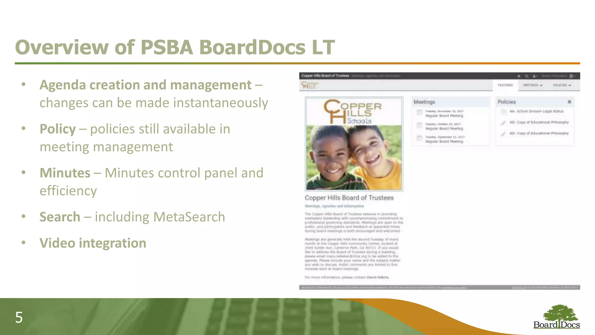 5
Overview of PSBA BoardDocs LT
• Agenda creation and management –
changes can be made instantaneously
• Policy – policies still available in
meeting management
• Minutes – Minutes control panel and
efficiency
• Search – including MetaSearch
• Video integration
 