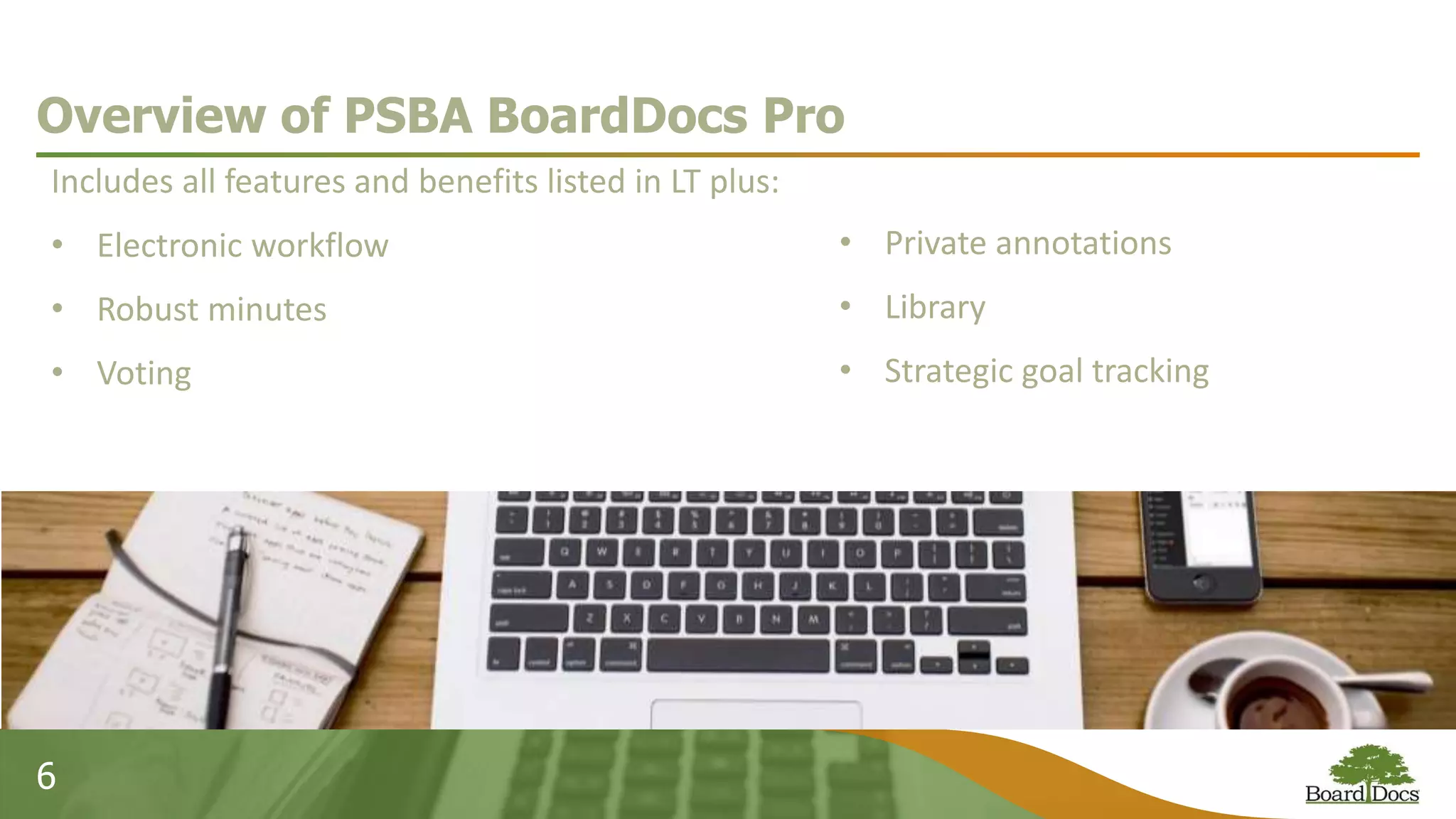 6
Overview of PSBA BoardDocs Pro
Includes all features and benefits listed in LT plus:
• Electronic workflow
• Robust minutes
• Voting
• Private annotations
• Library
• Strategic goal tracking
 