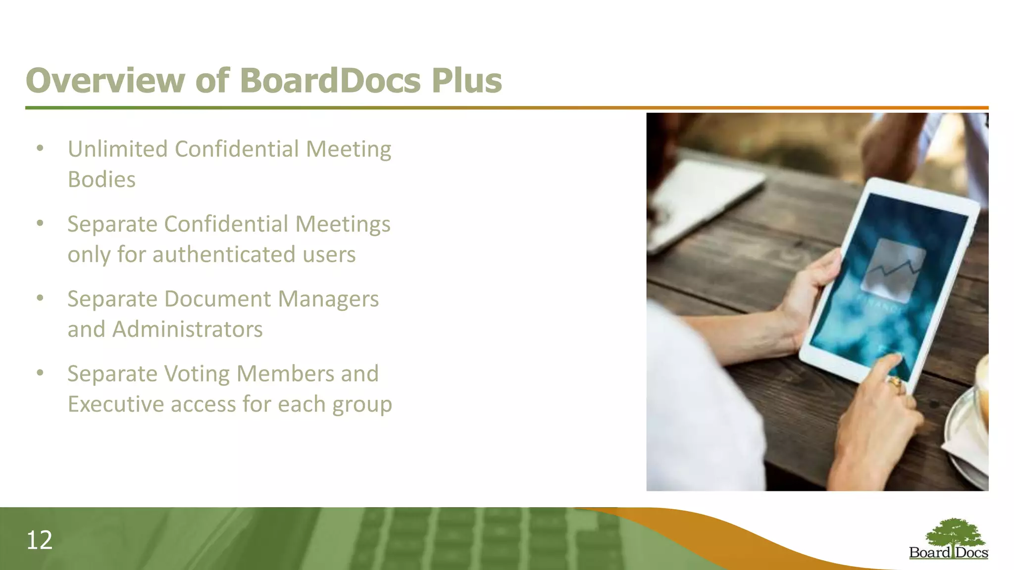 12
Overview of BoardDocs Plus
• Unlimited Confidential Meeting
Bodies
• Separate Confidential Meetings
only for authenticated users
• Separate Document Managers
and Administrators
• Separate Voting Members and
Executive access for each group
 