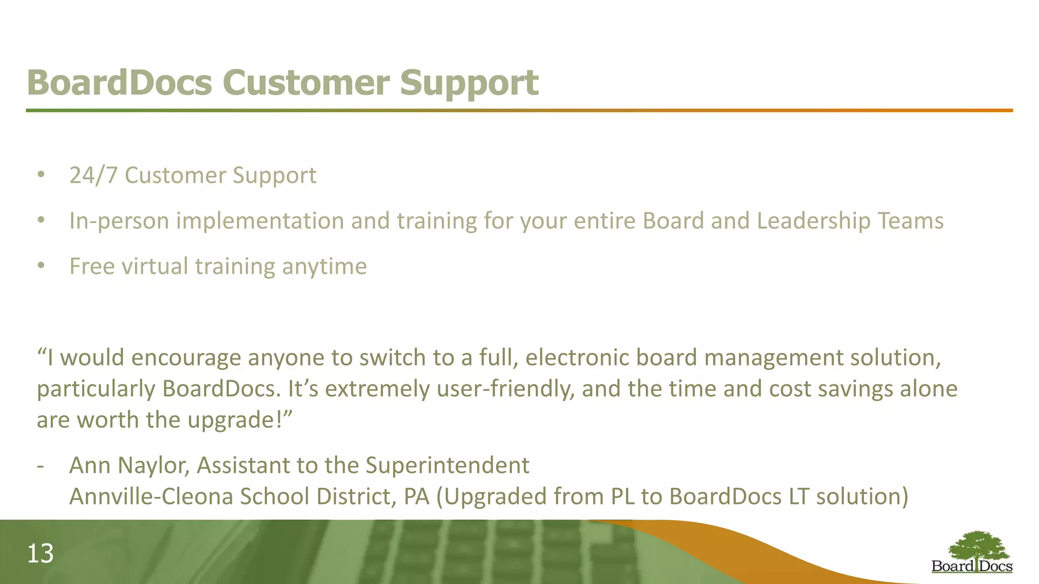 13
BoardDocs Customer Support
• 24/7 Customer Support
• In-person implementation and training for your entire Board and Leadership Teams
• Free virtual training anytime
“I would encourage anyone to switch to a full, electronic board management solution,
particularly BoardDocs. It’s extremely user-friendly, and the time and cost savings alone
are worth the upgrade!”
- Ann Naylor, Assistant to the Superintendent
Annville-Cleona School District, PA (Upgraded from PL to BoardDocs LT solution)
 