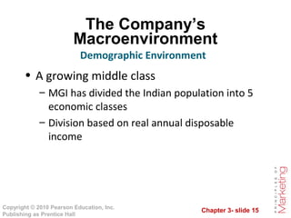 Chapter 3- slide 15
Copyright © 2010 Pearson Education, Inc.
Publishing as Prentice Hall
The Company’s
Macroenvironment
• A growing middle class
– MGI has divided the Indian population into 5
economic classes
– Division based on real annual disposable
income
Demographic Environment
 