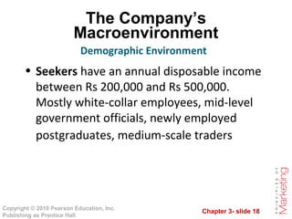 Chapter 3- slide 18
Copyright © 2010 Pearson Education, Inc.
Publishing as Prentice Hall
The Company’s
Macroenvironment
• Seekers have an annual disposable income
between Rs 200,000 and Rs 500,000.
Mostly white-collar employees, mid-level
government officials, newly employed
postgraduates, medium-scale traders
Demographic Environment
 