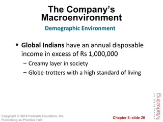Chapter 3- slide 20
Copyright © 2010 Pearson Education, Inc.
Publishing as Prentice Hall
The Company’s
Macroenvironment
• Global Indians have an annual disposable
income in excess of Rs 1,000,000
– Creamy layer in society
– Globe-trotters with a high standard of living
Demographic Environment
 