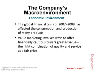 Chapter 3- slide 23
Copyright © 2010 Pearson Education, Inc.
Publishing as Prentice Hall
The Company’s
Macroenvironment
• The global financial crisis of 2007–2009 has
affected the consumption and production
of many products
• Value marketing involves ways to offer
financially cautious buyers greater value—
the right combination of quality and service
at a fair price
Economic Environment
 