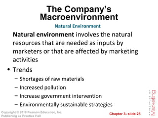 Chapter 3- slide 25
Copyright © 2010 Pearson Education, Inc.
Publishing as Prentice Hall
The Company’s
Macroenvironment
Natural environment involves the natural
resources that are needed as inputs by
marketers or that are affected by marketing
activities
• Trends
– Shortages of raw materials
– Increased pollution
– Increase government intervention
– Environmentally sustainable strategies
Natural Environment
 
