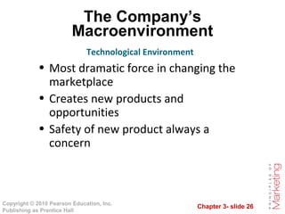 Chapter 3- slide 26
Copyright © 2010 Pearson Education, Inc.
Publishing as Prentice Hall
The Company’s
Macroenvironment
Technological Environment
• Most dramatic force in changing the
marketplace
• Creates new products and
opportunities
• Safety of new product always a
concern
 