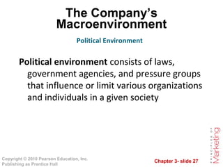 Chapter 3- slide 27
Copyright © 2010 Pearson Education, Inc.
Publishing as Prentice Hall
The Company’s
Macroenvironment
Political environment consists of laws,
government agencies, and pressure groups
that influence or limit various organizations
and individuals in a given society
Political Environment
 