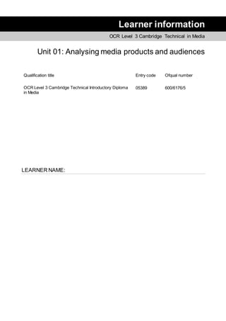 Learner information
OCR Level 3 Cambridge Technical in Media
Unit 01: Analysing media products and audiences
Qualification title Entry code Ofqual number
OCR Level 3 Cambridge Technical Introductory Diploma
in Media
05389 600/6176/5
LEARNER NAME:
 