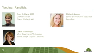 3
Webinar Panelists
Tracy A. Glanz, CMC
Clerk/Treasurer
City of Worland, WY
Dottie Schindlinger
VP of Governance/Technology
BoardDocs (A Diligent Company)
Michelle Cooper
Senior eGovernance Specialist
BoardDocs
 